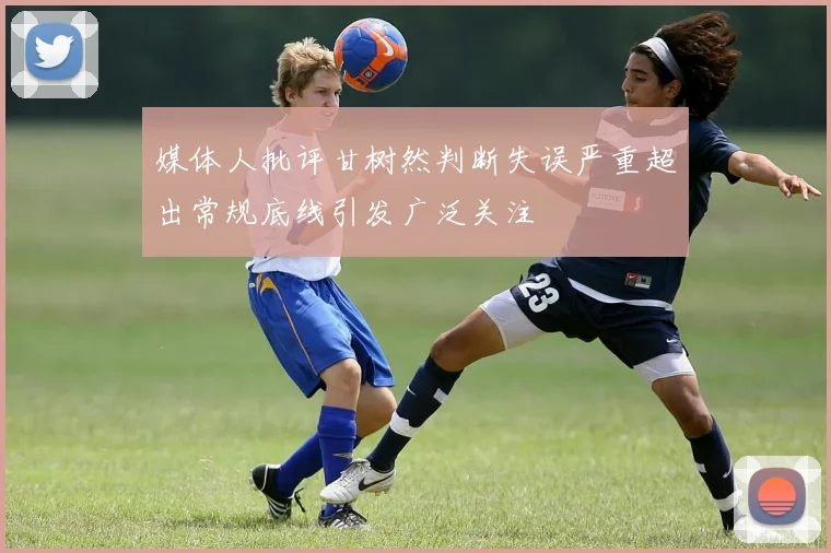 媒体人批评甘树然判断失误严重超出常规底线引发广泛关注