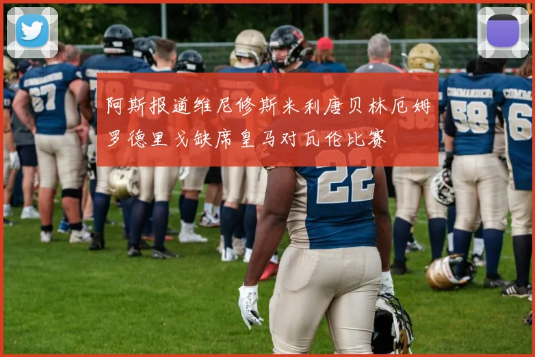 阿斯报道维尼修斯米利唐贝林厄姆罗德里戈缺席皇马对瓦伦比赛