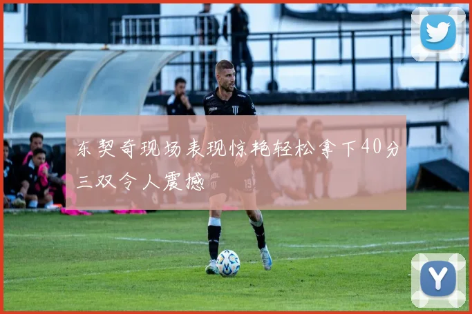 东契奇现场表现惊艳轻松拿下40分三双令人震撼
