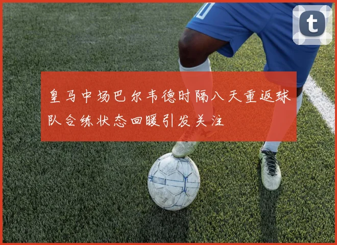 皇马中场巴尔韦德时隔八天重返球队合练状态回暖引发关注
