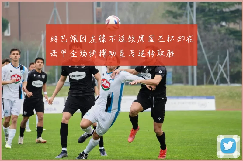 姆巴佩因左膝不适缺席国王杯却在西甲全场拼搏助皇马逆转取胜