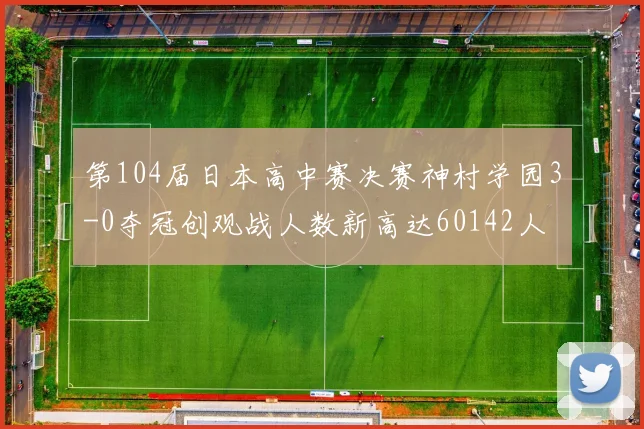 第104届日本高中赛决赛神村学园3-0夺冠创观战人数新高达60142人