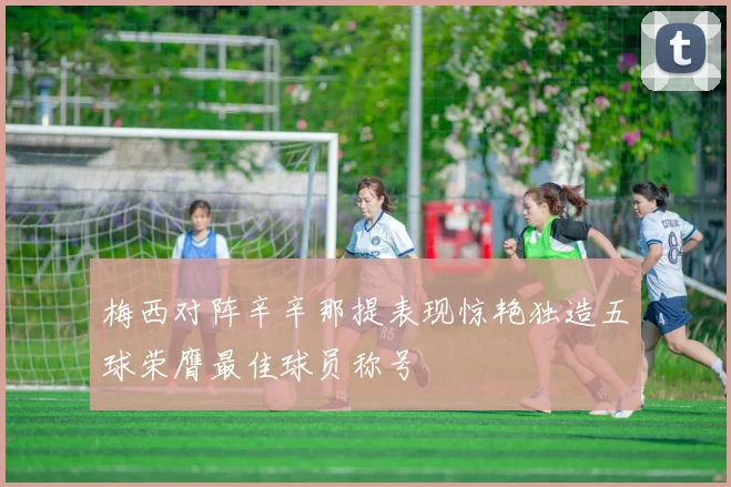 梅西对阵辛辛那提表现惊艳独造五球荣膺最佳球员称号