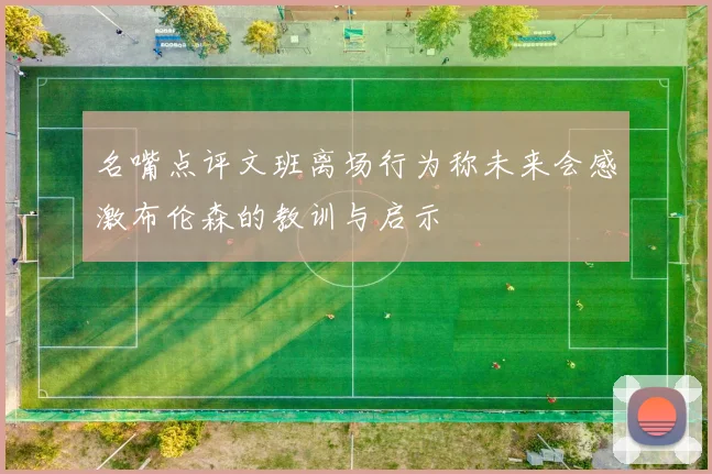 名嘴点评文班离场行为称未来会感激布伦森的教训与启示