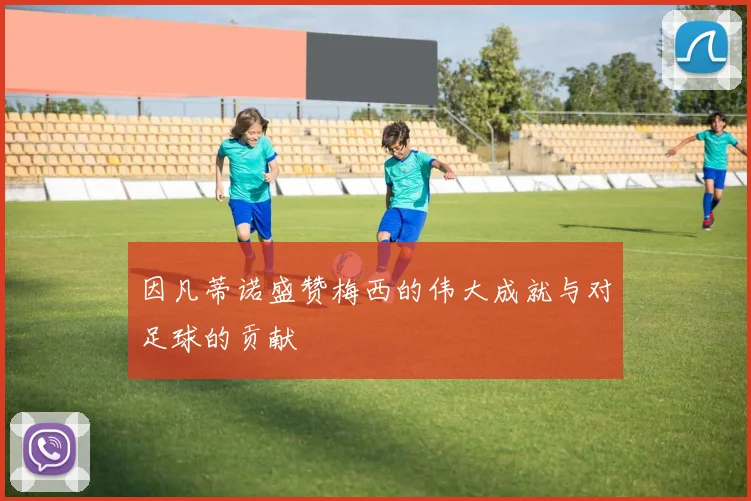 因凡蒂诺盛赞梅西的伟大成就与对足球的贡献