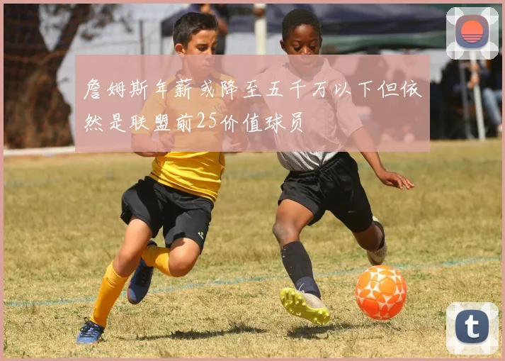 詹姆斯年薪或降至五千万以下但依然是联盟前25价值球员