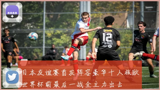 日本友谊赛首发阵容豪华十人旅欧世界杯前最后一战全主力出击