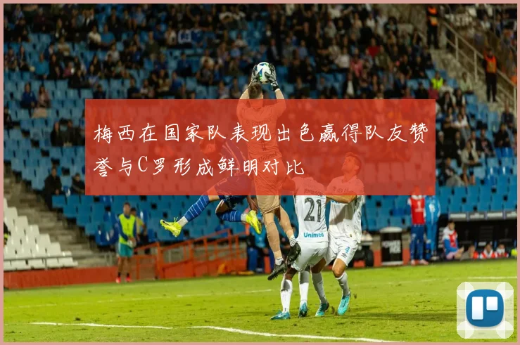 梅西在国家队表现出色赢得队友赞誉与C罗形成鲜明对比