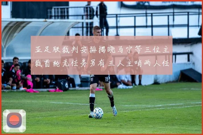 亚足联裁判安排揭晓马宁等三位主裁首轮无任务另有三人主哨两人任四官